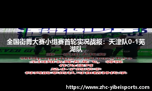 全国街舞大赛小组赛首轮实况战报：天津队0-1芜湖队
